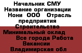 Начальник СМУ › Название организации ­ Нони, ООО › Отрасль предприятия ­ Строительство › Минимальный оклад ­ 76 000 - Все города Работа » Вакансии   . Владимирская обл.,Муромский р-н